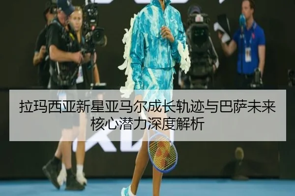 拉玛西亚新星亚马尔成长轨迹与巴萨未来核心潜力深度解析