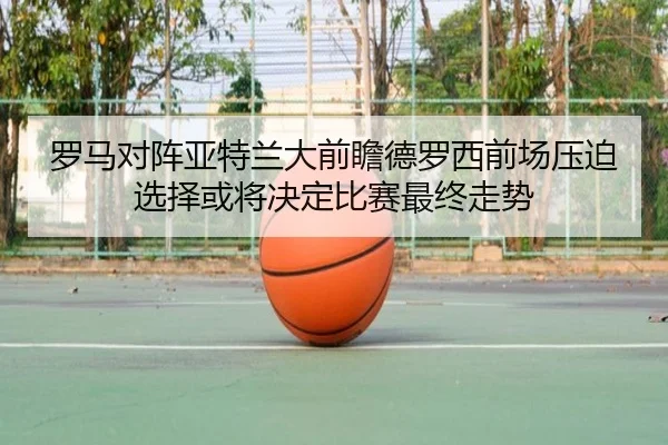 罗马对阵亚特兰大前瞻德罗西前场压迫选择或将决定比赛最终走势