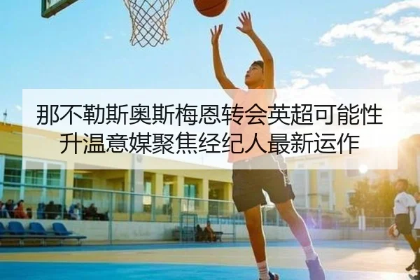 那不勒斯奥斯梅恩转会英超可能性升温意媒聚焦经纪人最新运作