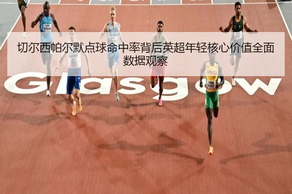 切尔西帕尔默点球命中率背后英超年轻核心价值全面数据观察