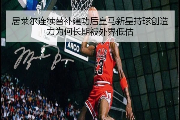 居莱尔连续替补建功后皇马新星持球创造力为何长期被外界低估