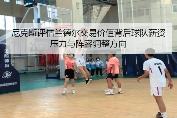 尼克斯评估兰德尔交易价值背后球队薪资压力与阵容调整方向