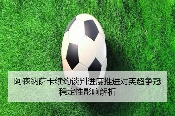 阿森纳萨卡续约谈判进度推进对英超争冠稳定性影响解析