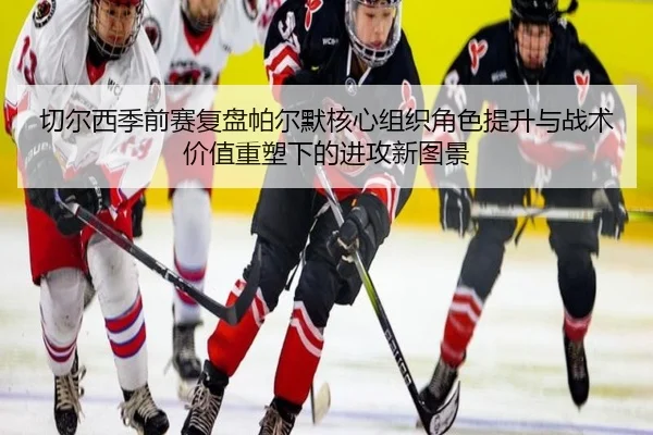 切尔西季前赛复盘帕尔默核心组织角色提升与战术价值重塑下的进攻新图景