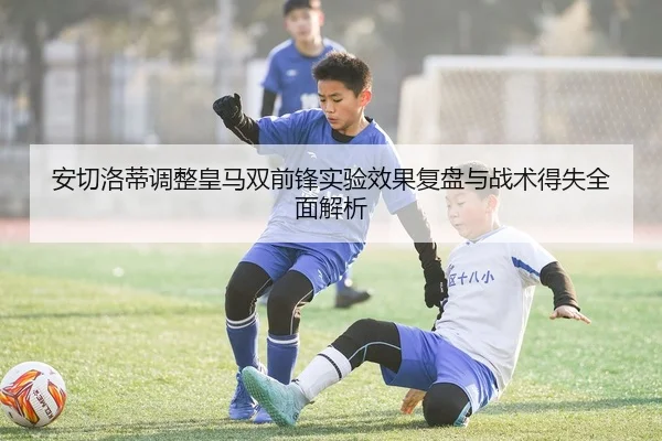 安切洛蒂调整皇马双前锋实验效果复盘与战术得失全面解析