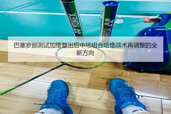 巴塞罗那测试加维复出后中场组合哈维战术再调整的全新方向